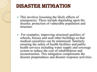 Disaster mitigation
 This involves lessening the likely effects of
emergencies. These include depending upon the
disaster, protection of vulnerable population and
structure.
 For examples, improving structural qualities of
schools, houses and such other buildings so that
medical causalities can be minimized. Similarly
ensuring the safety of health facilities and public
health services including water supply and sewerage
system to reduce the cost of rehabilitation and
reconstruction. This mitigation compliments the
disaster preparedness and disaster response activities.
 