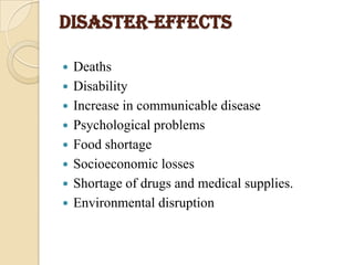 DISASTER-EFFECTS
 Deaths
 Disability
 Increase in communicable disease
 Psychological problems
 Food shortage
 Socioeconomic losses
 Shortage of drugs and medical supplies.
 Environmental disruption
 