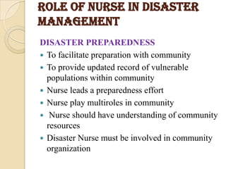 ROLE OF NURSE IN DISASTER
MANAGEMENT
DISASTER PREPAREDNESS
 To facilitate preparation with community
 To provide updated record of vulnerable
populations within community
 Nurse leads a preparedness effort
 Nurse play multiroles in community
 Nurse should have understanding of community
resources
 Disaster Nurse must be involved in community
organization
 