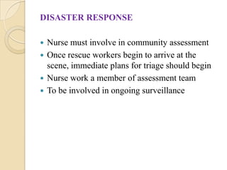 DISASTER RESPONSE
 Nurse must involve in community assessment
 Once rescue workers begin to arrive at the
scene, immediate plans for triage should begin
 Nurse work a member of assessment team
 To be involved in ongoing surveillance
 