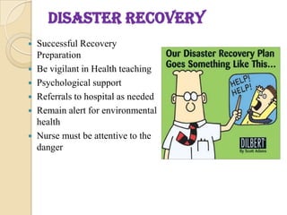 DISASTER RECOVERY
 Successful Recovery
Preparation
 Be vigilant in Health teaching
 Psychological support
 Referrals to hospital as needed
 Remain alert for environmental
health
 Nurse must be attentive to the
danger
 