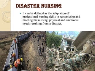 DISASTER NURSING
 It can be defined as the adaptation of
professional nursing skills in recognizing and
meeting the nursing, physical and emotional
needs resulting from a disaster.
 