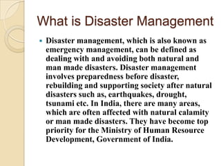 What is Disaster Management
 Disaster management, which is also known as
emergency management, can be defined as
dealing with and avoiding both natural and
man made disasters. Disaster management
involves preparedness before disaster,
rebuilding and supporting society after natural
disasters such as, earthquakes, drought,
tsunami etc. In India, there are many areas,
which are often affected with natural calamity
or man made disasters. They have become top
priority for the Ministry of Human Resource
Development, Government of India.
 