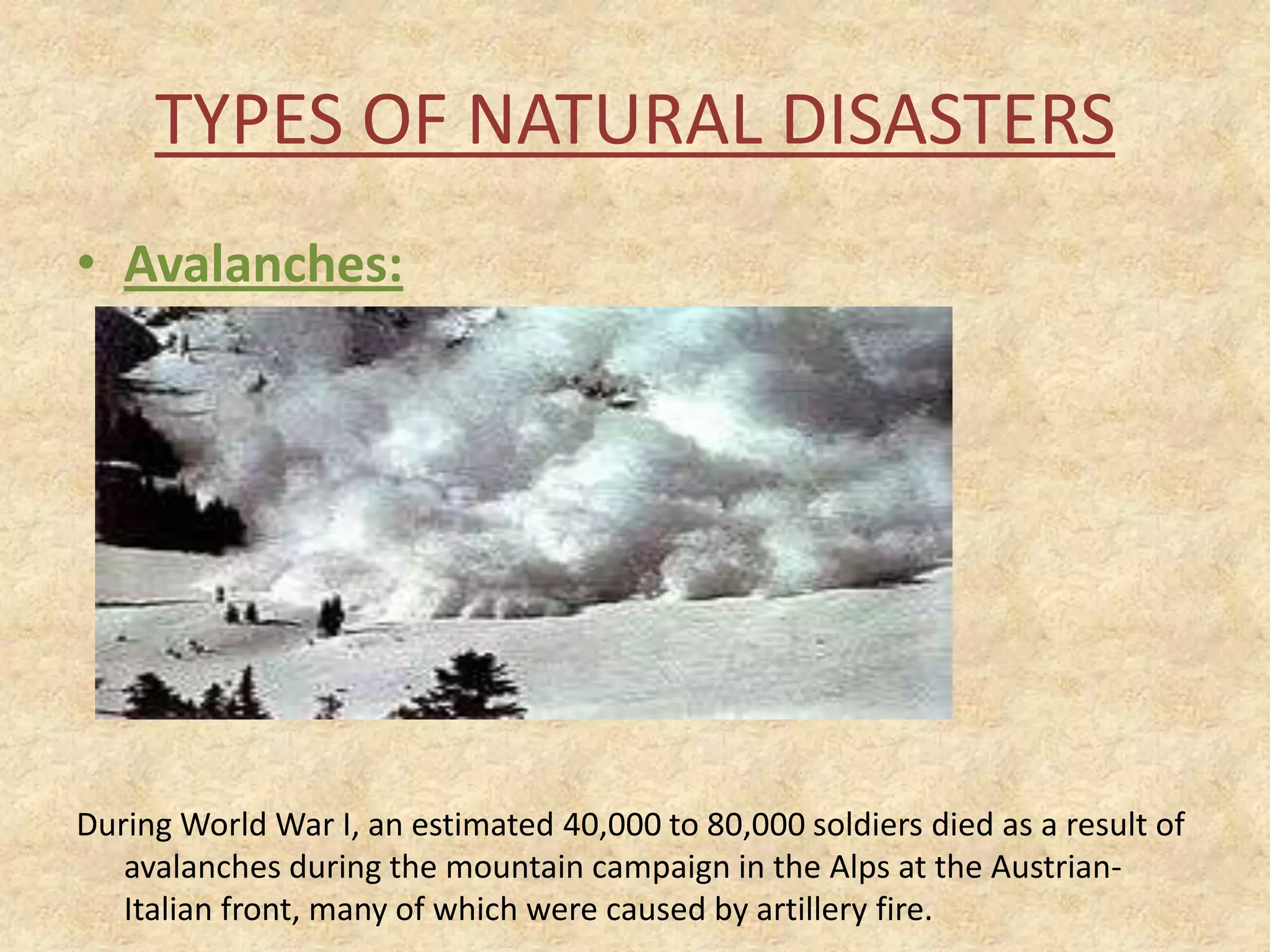 TYPES OF NATURAL DISASTERS
• Avalanches:

During World War I, an estimated 40,000 to 80,000 soldiers died as a result of
avalanches during the mountain campaign in the Alps at the AustrianItalian front, many of which were caused by artillery fire.

 