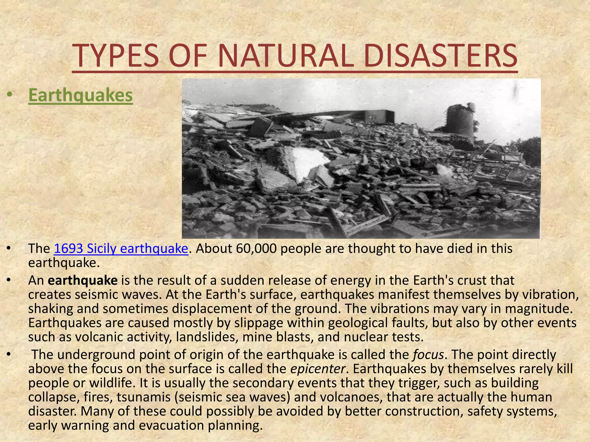 TYPES OF NATURAL DISASTERS
• Earthquakes

•
•

•

The 1693 Sicily earthquake. About 60,000 people are thought to have died in this
earthquake.
An earthquake is the result of a sudden release of energy in the Earth's crust that
creates seismic waves. At the Earth's surface, earthquakes manifest themselves by vibration,
shaking and sometimes displacement of the ground. The vibrations may vary in magnitude.
Earthquakes are caused mostly by slippage within geological faults, but also by other events
such as volcanic activity, landslides, mine blasts, and nuclear tests.
The underground point of origin of the earthquake is called the focus. The point directly
above the focus on the surface is called the epicenter. Earthquakes by themselves rarely kill
people or wildlife. It is usually the secondary events that they trigger, such as building
collapse, fires, tsunamis (seismic sea waves) and volcanoes, that are actually the human
disaster. Many of these could possibly be avoided by better construction, safety systems,
early warning and evacuation planning.

 