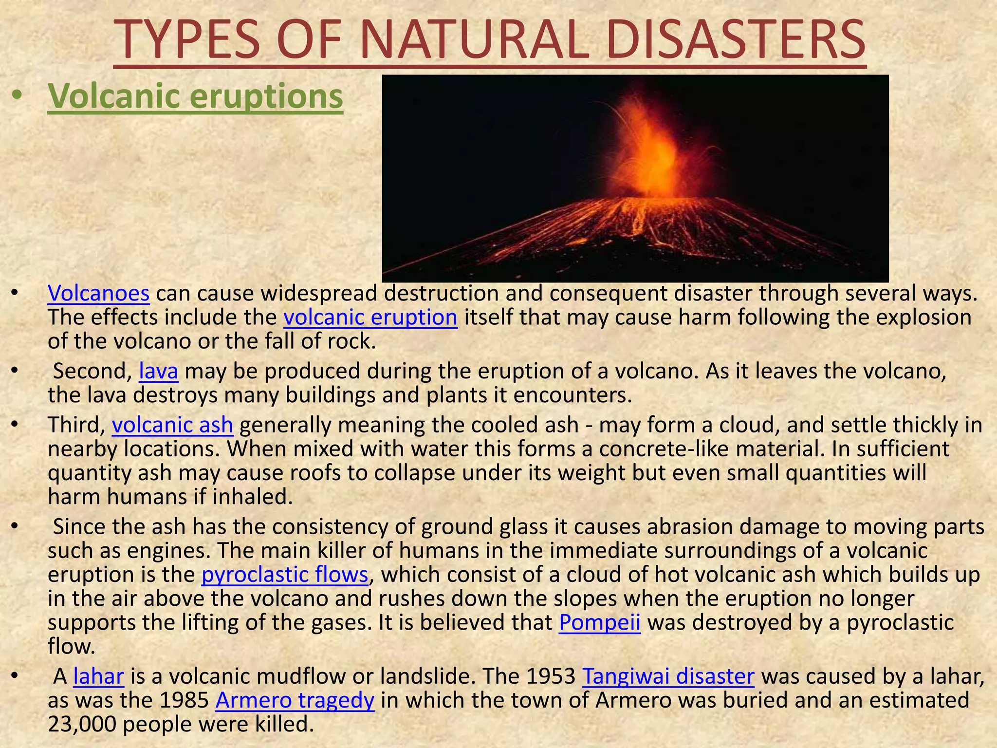 TYPES OF NATURAL DISASTERS

• Volcanic eruptions

•
•

•

•

•

Volcanoes can cause widespread destruction and consequent disaster through several ways.
The effects include the volcanic eruption itself that may cause harm following the explosion
of the volcano or the fall of rock.
Second, lava may be produced during the eruption of a volcano. As it leaves the volcano,
the lava destroys many buildings and plants it encounters.
Third, volcanic ash generally meaning the cooled ash - may form a cloud, and settle thickly in
nearby locations. When mixed with water this forms a concrete-like material. In sufficient
quantity ash may cause roofs to collapse under its weight but even small quantities will
harm humans if inhaled.
Since the ash has the consistency of ground glass it causes abrasion damage to moving parts
such as engines. The main killer of humans in the immediate surroundings of a volcanic
eruption is the pyroclastic flows, which consist of a cloud of hot volcanic ash which builds up
in the air above the volcano and rushes down the slopes when the eruption no longer
supports the lifting of the gases. It is believed that Pompeii was destroyed by a pyroclastic
flow.
A lahar is a volcanic mudflow or landslide. The 1953 Tangiwai disaster was caused by a lahar,
as was the 1985 Armero tragedy in which the town of Armero was buried and an estimated
23,000 people were killed.

 