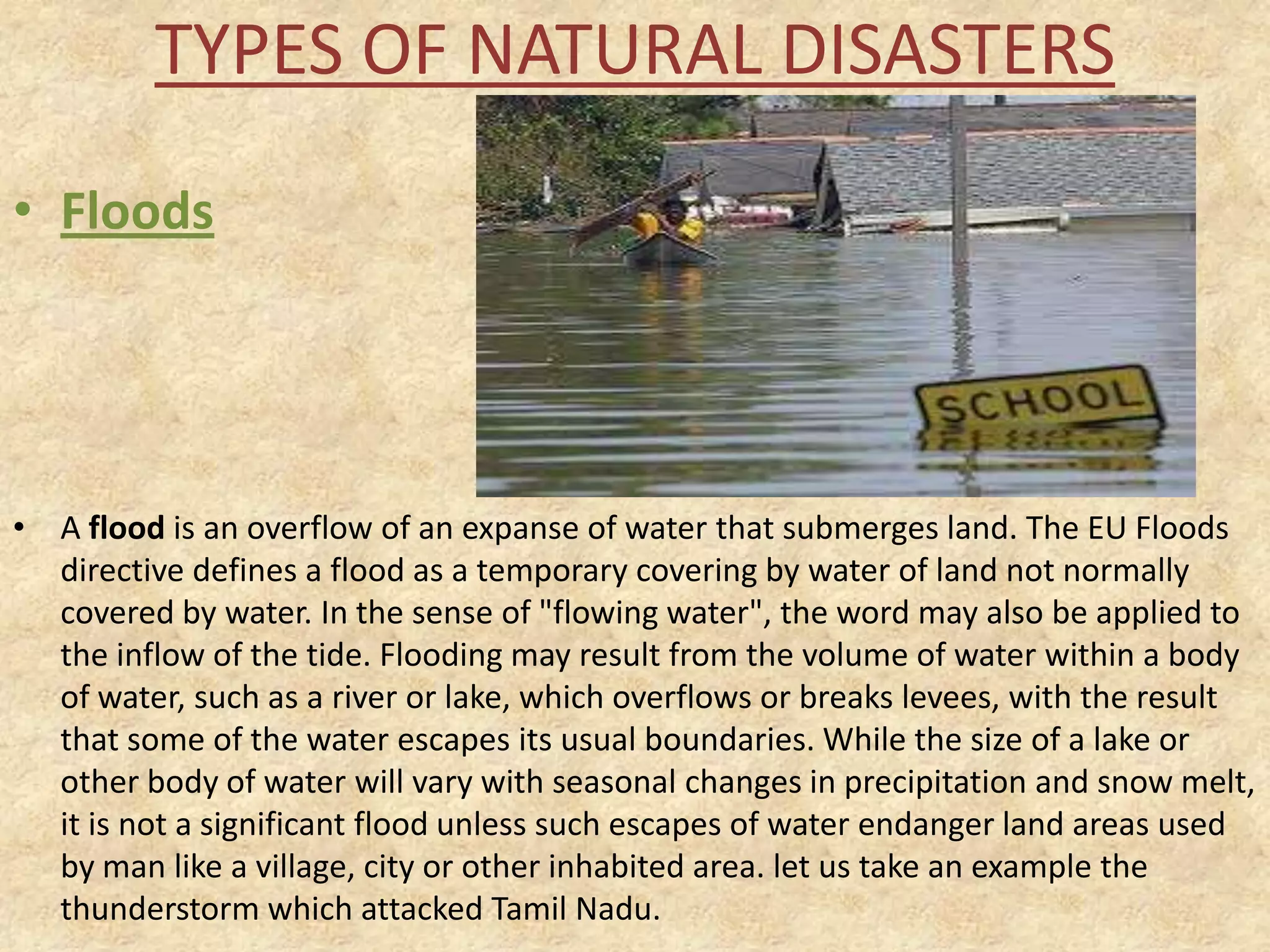 TYPES OF NATURAL DISASTERS
• Floods

• A flood is an overflow of an expanse of water that submerges land. The EU Floods
directive defines a flood as a temporary covering by water of land not normally
covered by water. In the sense of "flowing water", the word may also be applied to
the inflow of the tide. Flooding may result from the volume of water within a body
of water, such as a river or lake, which overflows or breaks levees, with the result
that some of the water escapes its usual boundaries. While the size of a lake or
other body of water will vary with seasonal changes in precipitation and snow melt,
it is not a significant flood unless such escapes of water endanger land areas used
by man like a village, city or other inhabited area. let us take an example the
thunderstorm which attacked Tamil Nadu.

 