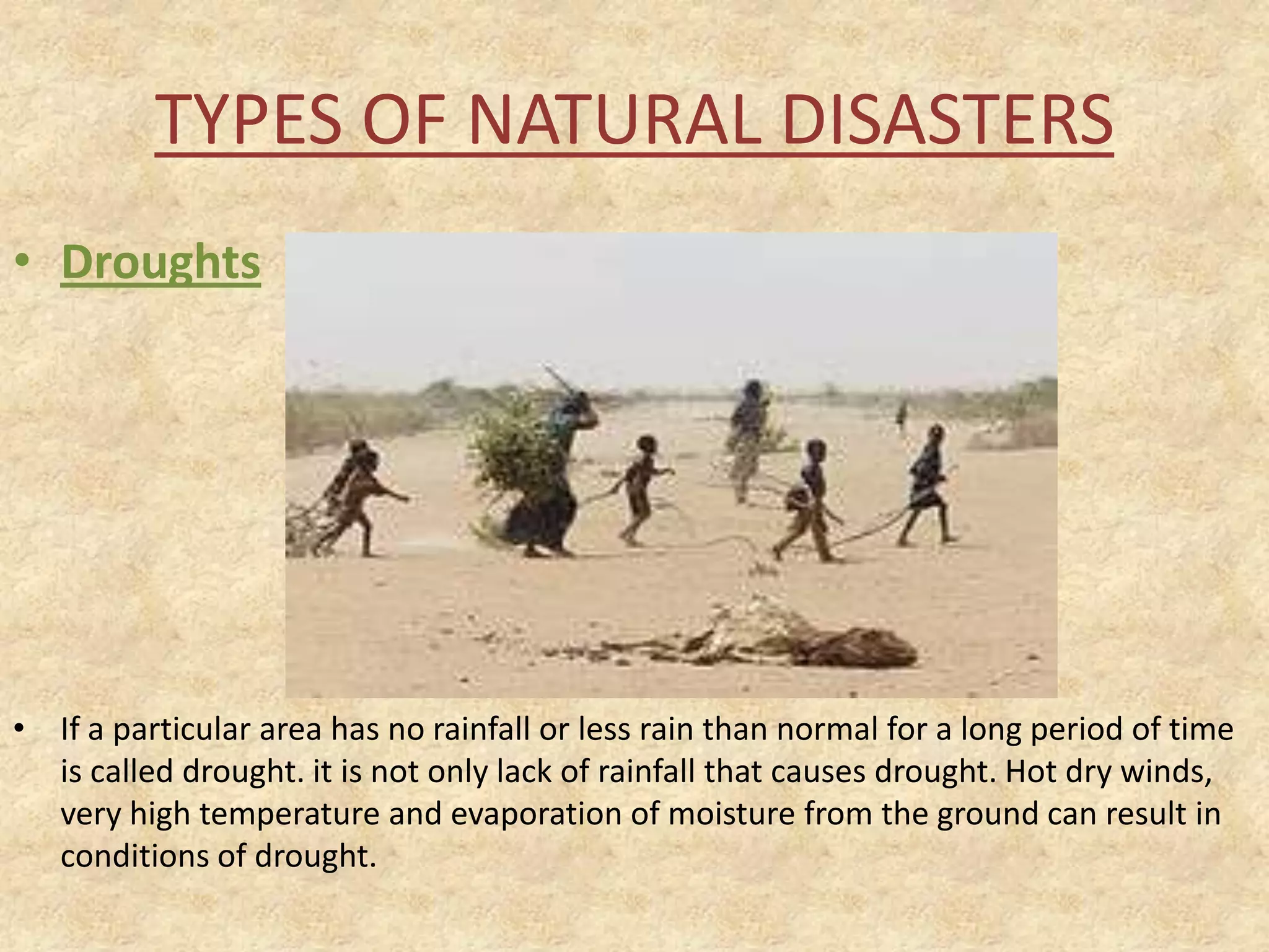 TYPES OF NATURAL DISASTERS
• Droughts

• If a particular area has no rainfall or less rain than normal for a long period of time
is called drought. it is not only lack of rainfall that causes drought. Hot dry winds,
very high temperature and evaporation of moisture from the ground can result in
conditions of drought.

 