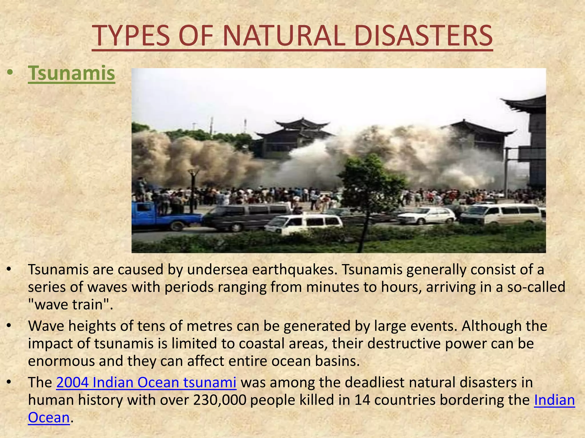 TYPES OF NATURAL DISASTERS
• Tsunamis

• Tsunamis are caused by undersea earthquakes. Tsunamis generally consist of a
series of waves with periods ranging from minutes to hours, arriving in a so-called
"wave train".
• Wave heights of tens of metres can be generated by large events. Although the
impact of tsunamis is limited to coastal areas, their destructive power can be
enormous and they can affect entire ocean basins.
• The 2004 Indian Ocean tsunami was among the deadliest natural disasters in
human history with over 230,000 people killed in 14 countries bordering the Indian
Ocean.

 