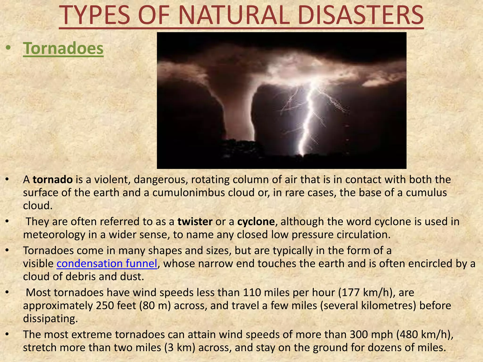 TYPES OF NATURAL DISASTERS
• Tornadoes

•
•
•

•
•

A tornado is a violent, dangerous, rotating column of air that is in contact with both the
surface of the earth and a cumulonimbus cloud or, in rare cases, the base of a cumulus
cloud.
They are often referred to as a twister or a cyclone, although the word cyclone is used in
meteorology in a wider sense, to name any closed low pressure circulation.
Tornadoes come in many shapes and sizes, but are typically in the form of a
visible condensation funnel, whose narrow end touches the earth and is often encircled by a
cloud of debris and dust.
Most tornadoes have wind speeds less than 110 miles per hour (177 km/h), are
approximately 250 feet (80 m) across, and travel a few miles (several kilometres) before
dissipating.
The most extreme tornadoes can attain wind speeds of more than 300 mph (480 km/h),
stretch more than two miles (3 km) across, and stay on the ground for dozens of miles.

 
