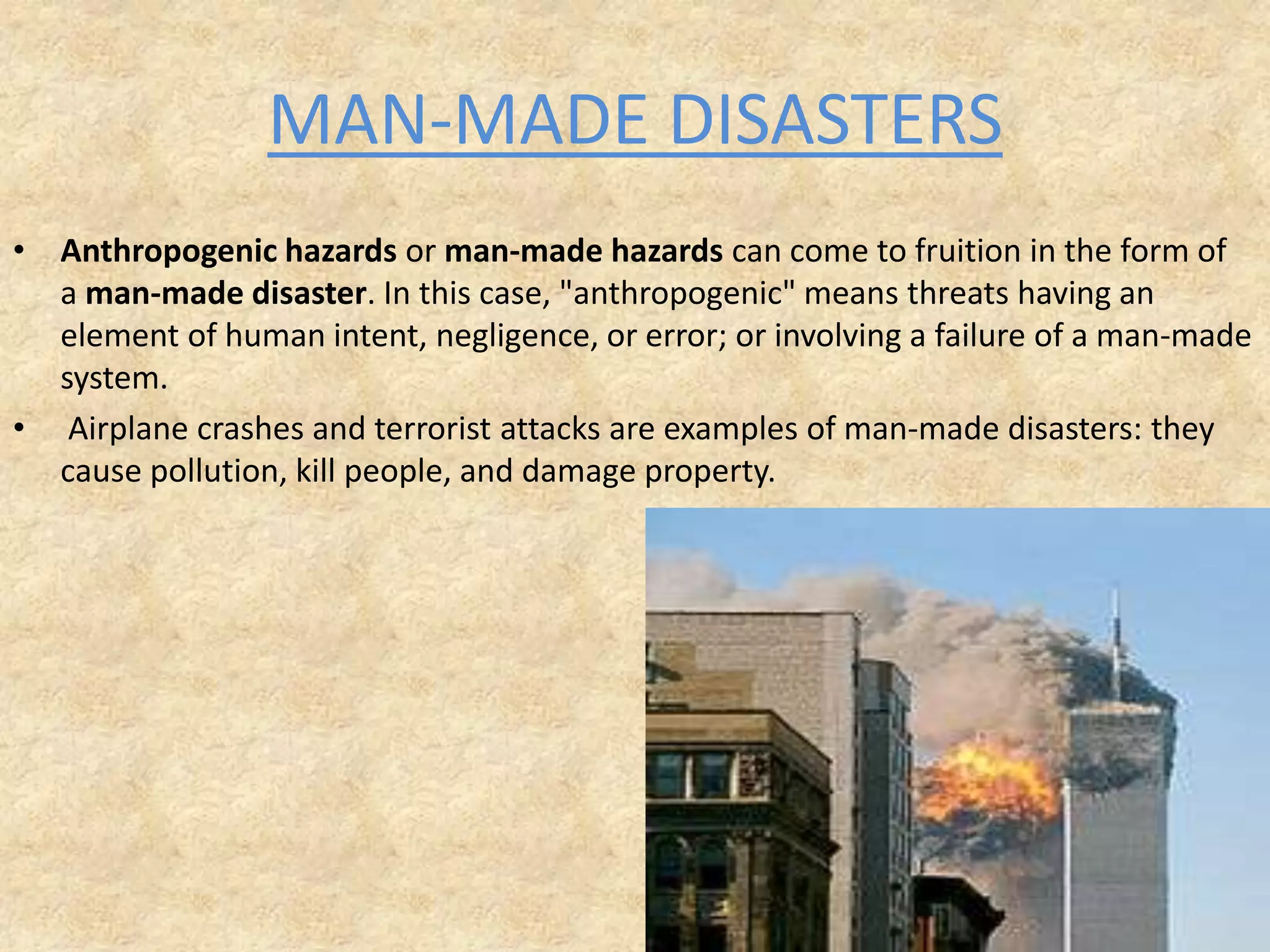 MAN-MADE DISASTERS
• Anthropogenic hazards or man-made hazards can come to fruition in the form of
a man-made disaster. In this case, "anthropogenic" means threats having an
element of human intent, negligence, or error; or involving a failure of a man-made
system.
• Airplane crashes and terrorist attacks are examples of man-made disasters: they
cause pollution, kill people, and damage property.

 