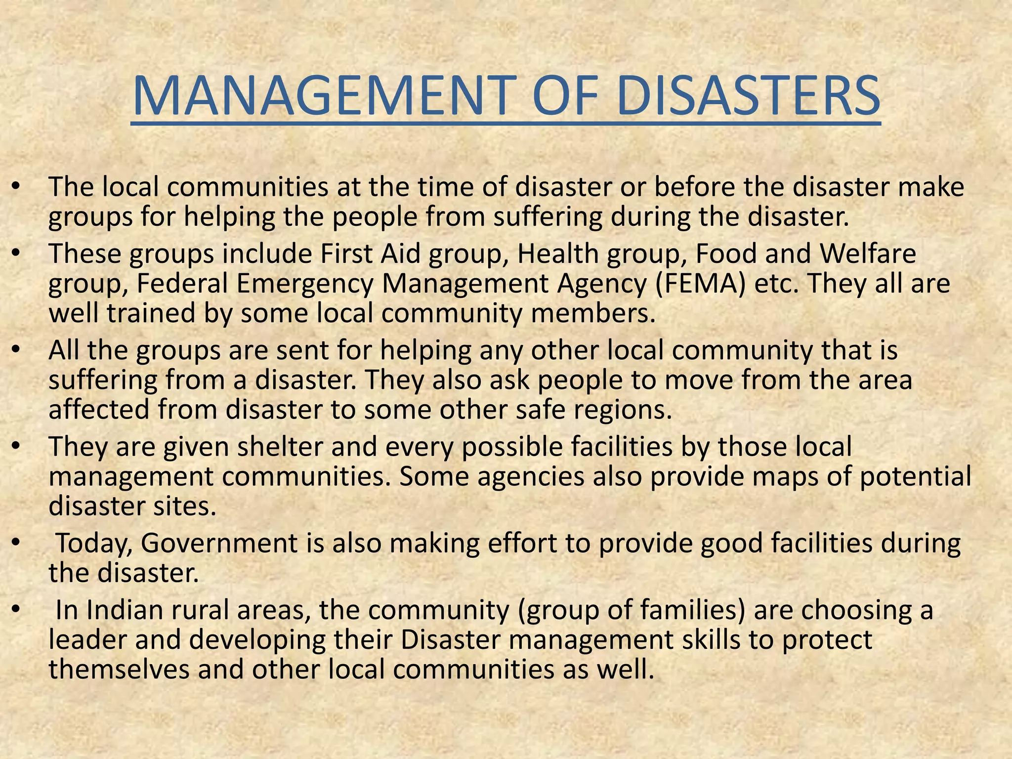 MANAGEMENT OF DISASTERS
• The local communities at the time of disaster or before the disaster make
groups for helping the people from suffering during the disaster.
• These groups include First Aid group, Health group, Food and Welfare
group, Federal Emergency Management Agency (FEMA) etc. They all are
well trained by some local community members.
• All the groups are sent for helping any other local community that is
suffering from a disaster. They also ask people to move from the area
affected from disaster to some other safe regions.
• They are given shelter and every possible facilities by those local
management communities. Some agencies also provide maps of potential
disaster sites.
• Today, Government is also making effort to provide good facilities during
the disaster.
• In Indian rural areas, the community (group of families) are choosing a
leader and developing their Disaster management skills to protect
themselves and other local communities as well.

 