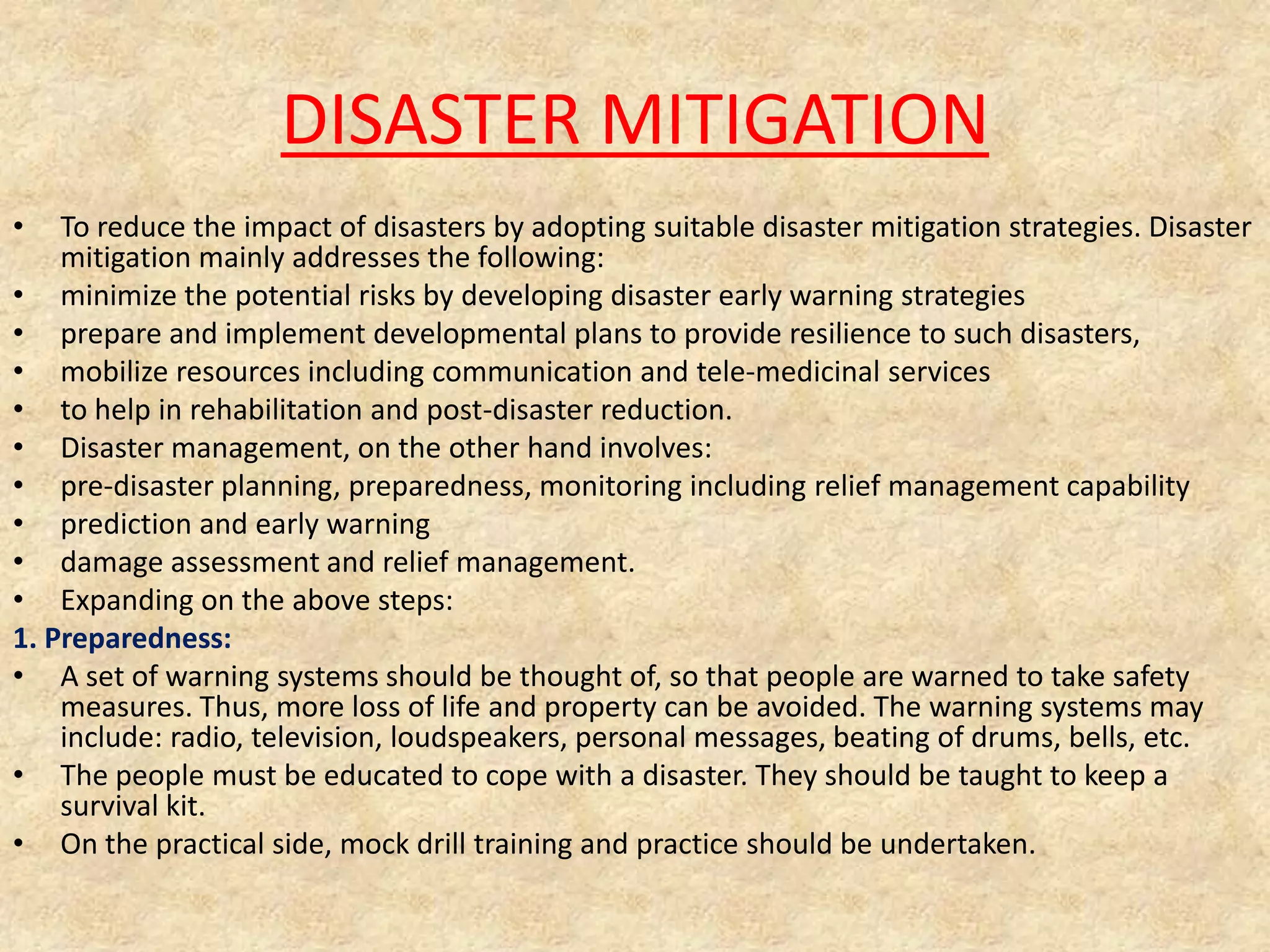 DISASTER MITIGATION
•

To reduce the impact of disasters by adopting suitable disaster mitigation strategies. Disaster
mitigation mainly addresses the following:
• minimize the potential risks by developing disaster early warning strategies
• prepare and implement developmental plans to provide resilience to such disasters,
• mobilize resources including communication and tele-medicinal services
• to help in rehabilitation and post-disaster reduction.
• Disaster management, on the other hand involves:
• pre-disaster planning, preparedness, monitoring including relief management capability
• prediction and early warning
• damage assessment and relief management.
• Expanding on the above steps:
1. Preparedness:
• A set of warning systems should be thought of, so that people are warned to take safety
measures. Thus, more loss of life and property can be avoided. The warning systems may
include: radio, television, loudspeakers, personal messages, beating of drums, bells, etc.
• The people must be educated to cope with a disaster. They should be taught to keep a
survival kit.
• On the practical side, mock drill training and practice should be undertaken.

 