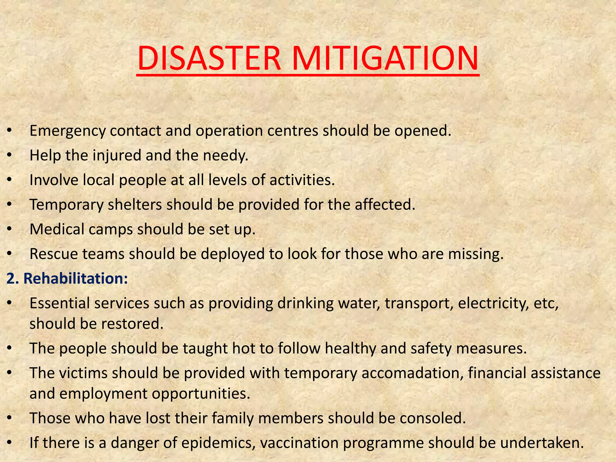 DISASTER MITIGATION
• Emergency contact and operation centres should be opened.
• Help the injured and the needy.
• Involve local people at all levels of activities.
• Temporary shelters should be provided for the affected.
• Medical camps should be set up.
• Rescue teams should be deployed to look for those who are missing.
2. Rehabilitation:
• Essential services such as providing drinking water, transport, electricity, etc,
should be restored.
• The people should be taught hot to follow healthy and safety measures.
• The victims should be provided with temporary accomadation, financial assistance
and employment opportunities.
• Those who have lost their family members should be consoled.
• If there is a danger of epidemics, vaccination programme should be undertaken.

 
