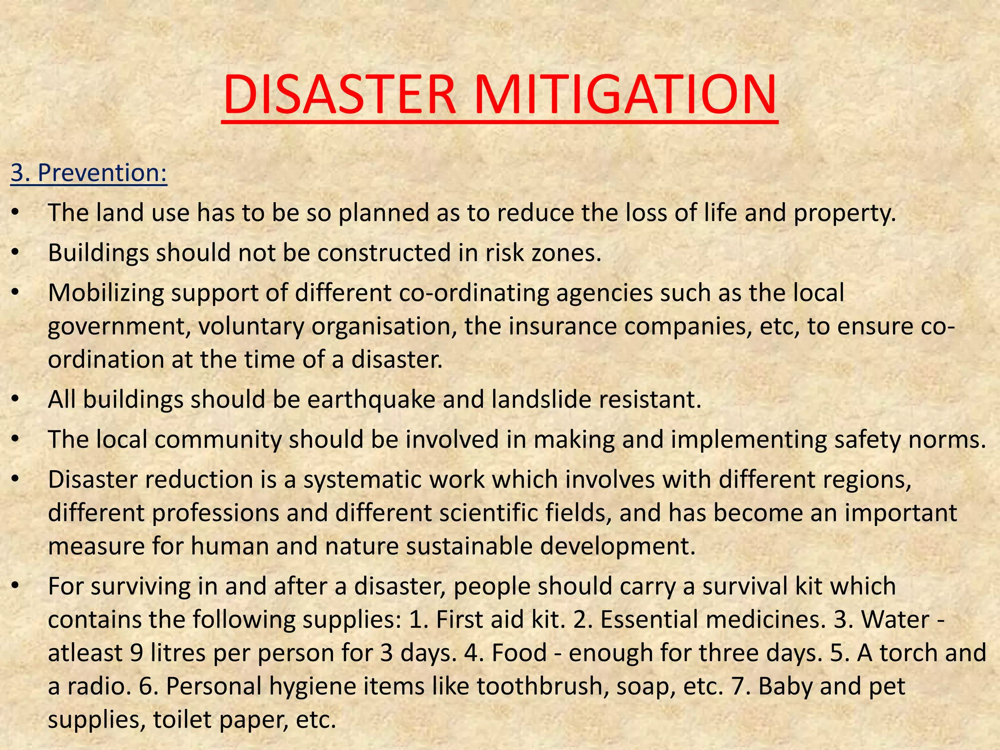DISASTER MITIGATION
3. Prevention:
• The land use has to be so planned as to reduce the loss of life and property.
• Buildings should not be constructed in risk zones.
• Mobilizing support of different co-ordinating agencies such as the local
government, voluntary organisation, the insurance companies, etc, to ensure coordination at the time of a disaster.
• All buildings should be earthquake and landslide resistant.
• The local community should be involved in making and implementing safety norms.
• Disaster reduction is a systematic work which involves with different regions,
different professions and different scientific fields, and has become an important
measure for human and nature sustainable development.
• For surviving in and after a disaster, people should carry a survival kit which
contains the following supplies: 1. First aid kit. 2. Essential medicines. 3. Water atleast 9 litres per person for 3 days. 4. Food - enough for three days. 5. A torch and
a radio. 6. Personal hygiene items like toothbrush, soap, etc. 7. Baby and pet
supplies, toilet paper, etc.

 