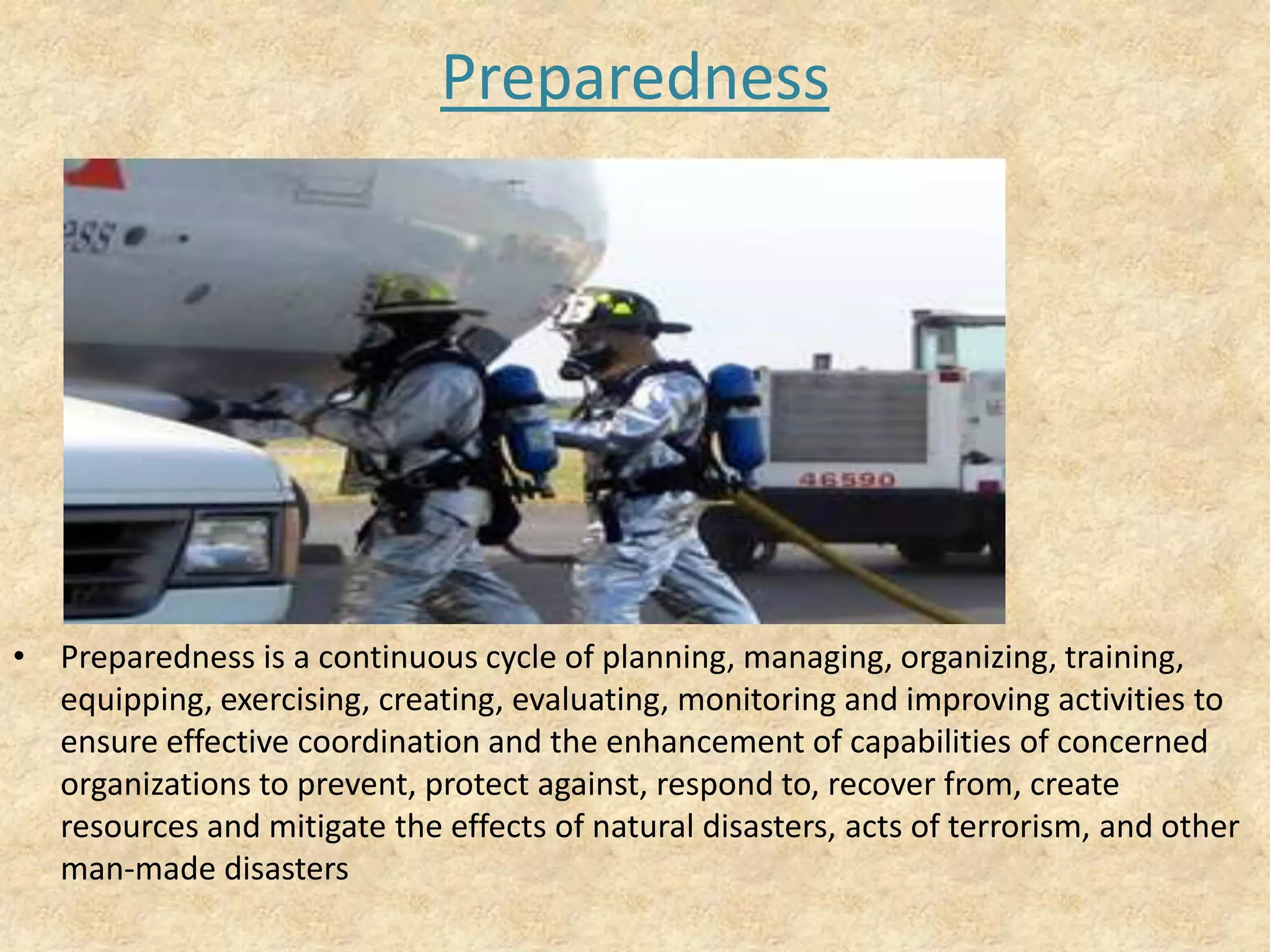 Preparedness

• Preparedness is a continuous cycle of planning, managing, organizing, training,
equipping, exercising, creating, evaluating, monitoring and improving activities to
ensure effective coordination and the enhancement of capabilities of concerned
organizations to prevent, protect against, respond to, recover from, create
resources and mitigate the effects of natural disasters, acts of terrorism, and other
man-made disasters

 