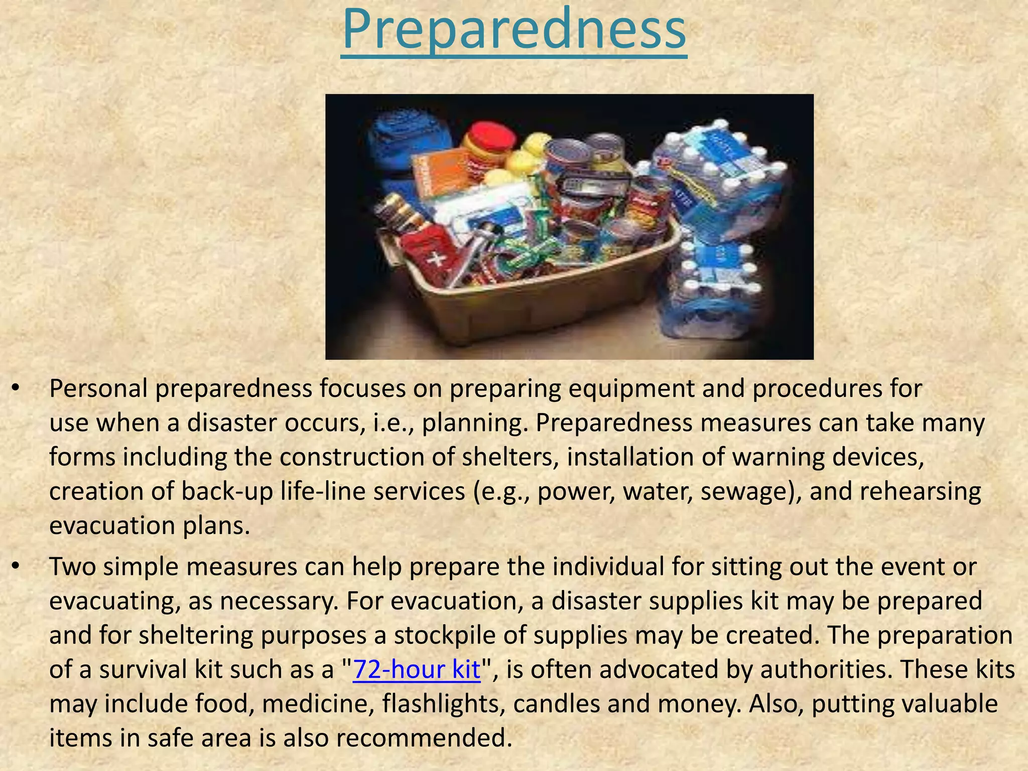 Preparedness

• Personal preparedness focuses on preparing equipment and procedures for
use when a disaster occurs, i.e., planning. Preparedness measures can take many
forms including the construction of shelters, installation of warning devices,
creation of back-up life-line services (e.g., power, water, sewage), and rehearsing
evacuation plans.
• Two simple measures can help prepare the individual for sitting out the event or
evacuating, as necessary. For evacuation, a disaster supplies kit may be prepared
and for sheltering purposes a stockpile of supplies may be created. The preparation
of a survival kit such as a "72-hour kit", is often advocated by authorities. These kits
may include food, medicine, flashlights, candles and money. Also, putting valuable
items in safe area is also recommended.

 