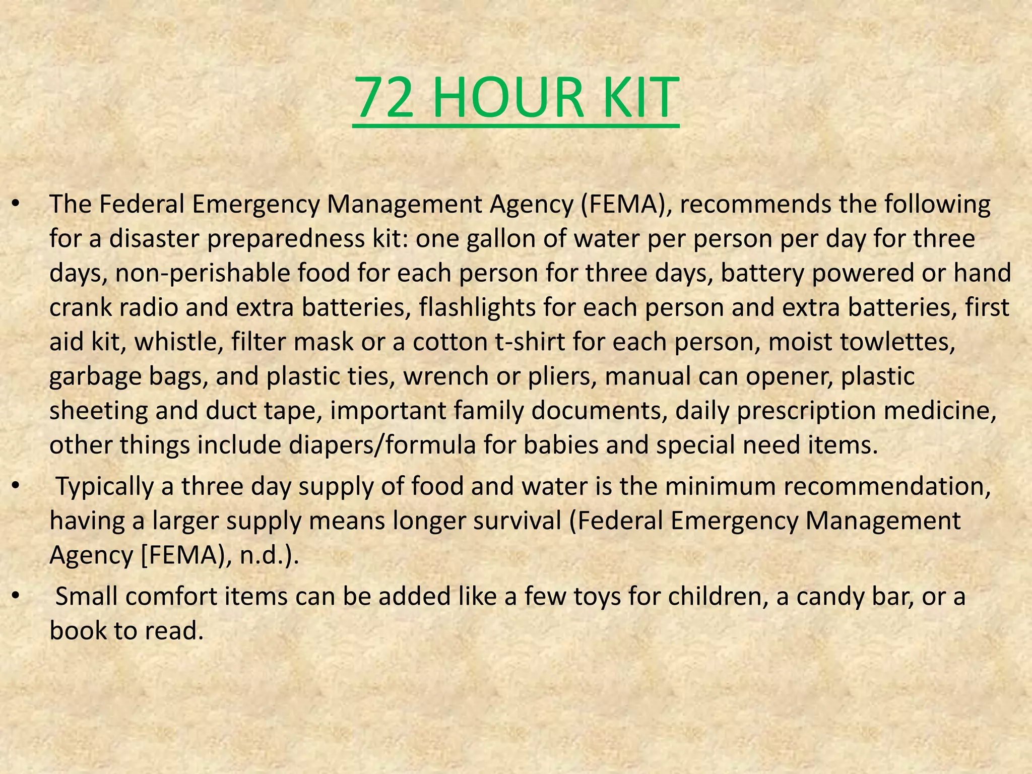 72 HOUR KIT
• The Federal Emergency Management Agency (FEMA), recommends the following
for a disaster preparedness kit: one gallon of water per person per day for three
days, non-perishable food for each person for three days, battery powered or hand
crank radio and extra batteries, flashlights for each person and extra batteries, first
aid kit, whistle, filter mask or a cotton t-shirt for each person, moist towlettes,
garbage bags, and plastic ties, wrench or pliers, manual can opener, plastic
sheeting and duct tape, important family documents, daily prescription medicine,
other things include diapers/formula for babies and special need items.
• Typically a three day supply of food and water is the minimum recommendation,
having a larger supply means longer survival (Federal Emergency Management
Agency [FEMA), n.d.).
• Small comfort items can be added like a few toys for children, a candy bar, or a
book to read.

 