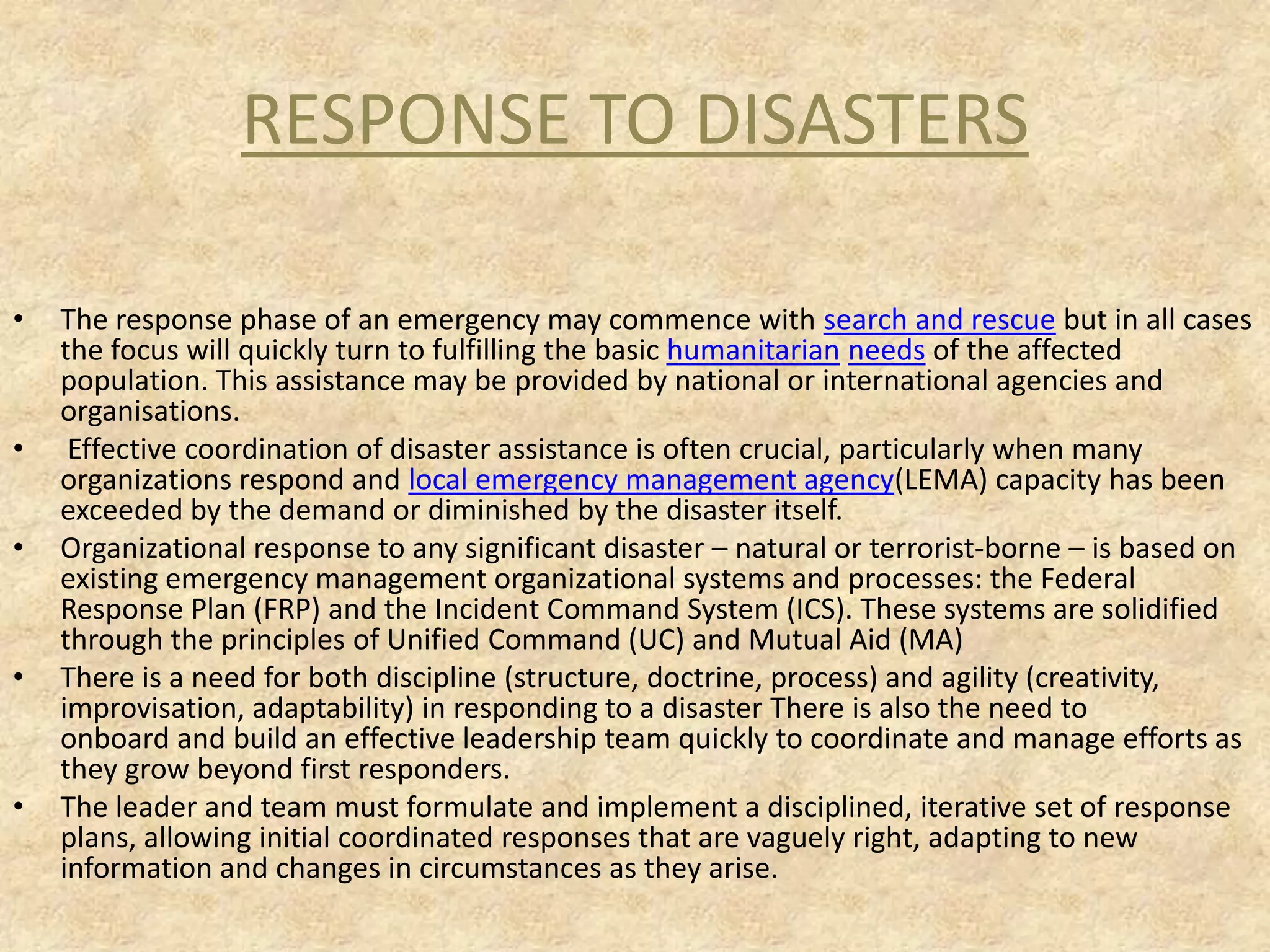 RESPONSE TO DISASTERS
•

•

•

•

•

The response phase of an emergency may commence with search and rescue but in all cases
the focus will quickly turn to fulfilling the basic humanitarian needs of the affected
population. This assistance may be provided by national or international agencies and
organisations.
Effective coordination of disaster assistance is often crucial, particularly when many
organizations respond and local emergency management agency(LEMA) capacity has been
exceeded by the demand or diminished by the disaster itself.
Organizational response to any significant disaster – natural or terrorist-borne – is based on
existing emergency management organizational systems and processes: the Federal
Response Plan (FRP) and the Incident Command System (ICS). These systems are solidified
through the principles of Unified Command (UC) and Mutual Aid (MA)
There is a need for both discipline (structure, doctrine, process) and agility (creativity,
improvisation, adaptability) in responding to a disaster There is also the need to
onboard and build an effective leadership team quickly to coordinate and manage efforts as
they grow beyond first responders.
The leader and team must formulate and implement a disciplined, iterative set of response
plans, allowing initial coordinated responses that are vaguely right, adapting to new
information and changes in circumstances as they arise.

 
