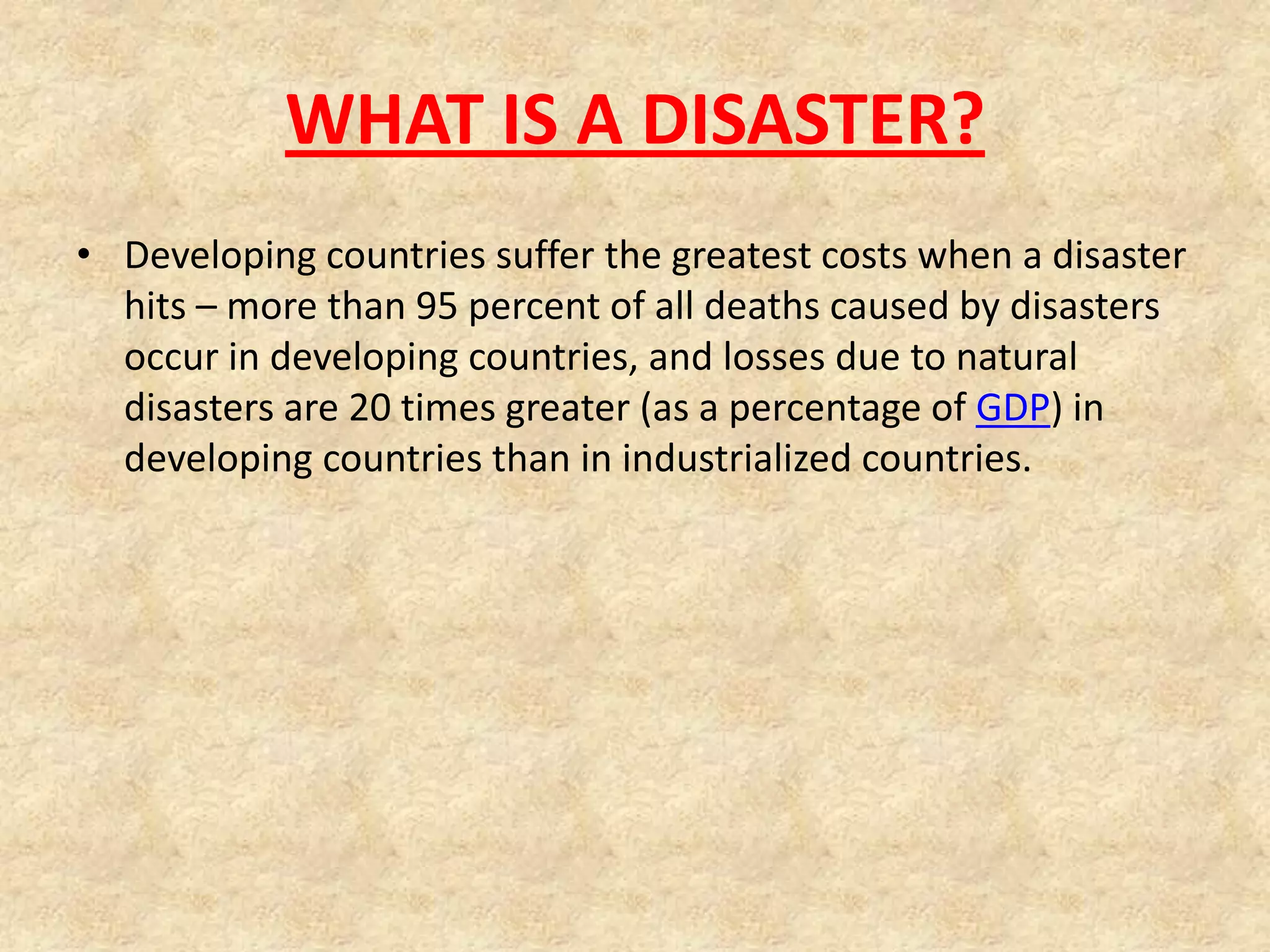 WHAT IS A DISASTER?
• Developing countries suffer the greatest costs when a disaster
hits – more than 95 percent of all deaths caused by disasters
occur in developing countries, and losses due to natural
disasters are 20 times greater (as a percentage of GDP) in
developing countries than in industrialized countries.

 