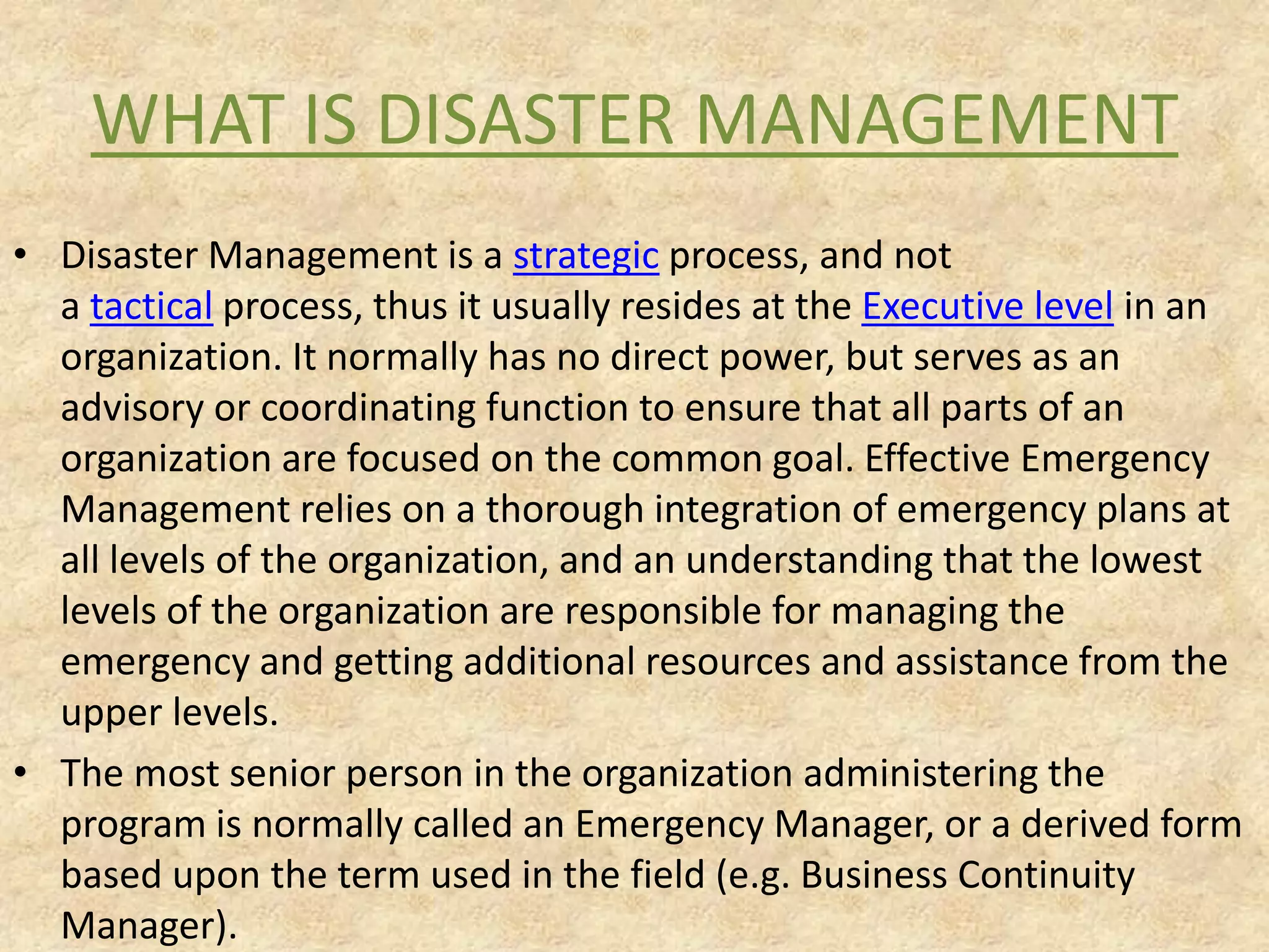 WHAT IS DISASTER MANAGEMENT
• Disaster Management is a strategic process, and not
a tactical process, thus it usually resides at the Executive level in an
organization. It normally has no direct power, but serves as an
advisory or coordinating function to ensure that all parts of an
organization are focused on the common goal. Effective Emergency
Management relies on a thorough integration of emergency plans at
all levels of the organization, and an understanding that the lowest
levels of the organization are responsible for managing the
emergency and getting additional resources and assistance from the
upper levels.
• The most senior person in the organization administering the
program is normally called an Emergency Manager, or a derived form
based upon the term used in the field (e.g. Business Continuity
Manager).

 