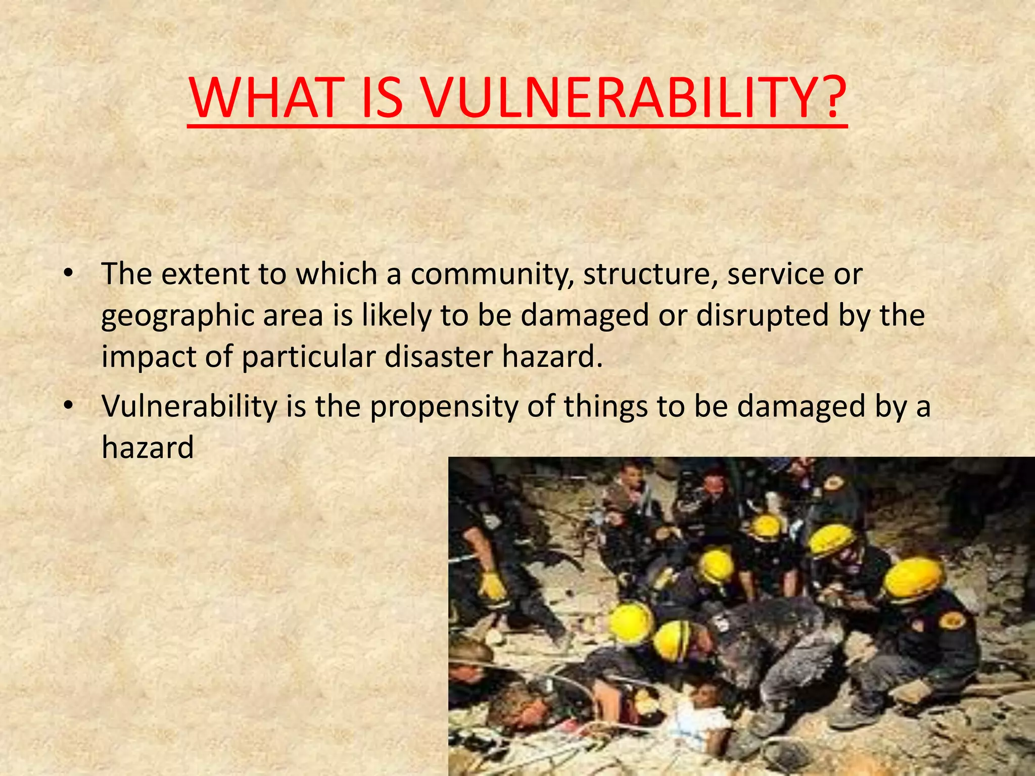 WHAT IS VULNERABILITY?
• The extent to which a community, structure, service or
geographic area is likely to be damaged or disrupted by the
impact of particular disaster hazard.
• Vulnerability is the propensity of things to be damaged by a
hazard

 