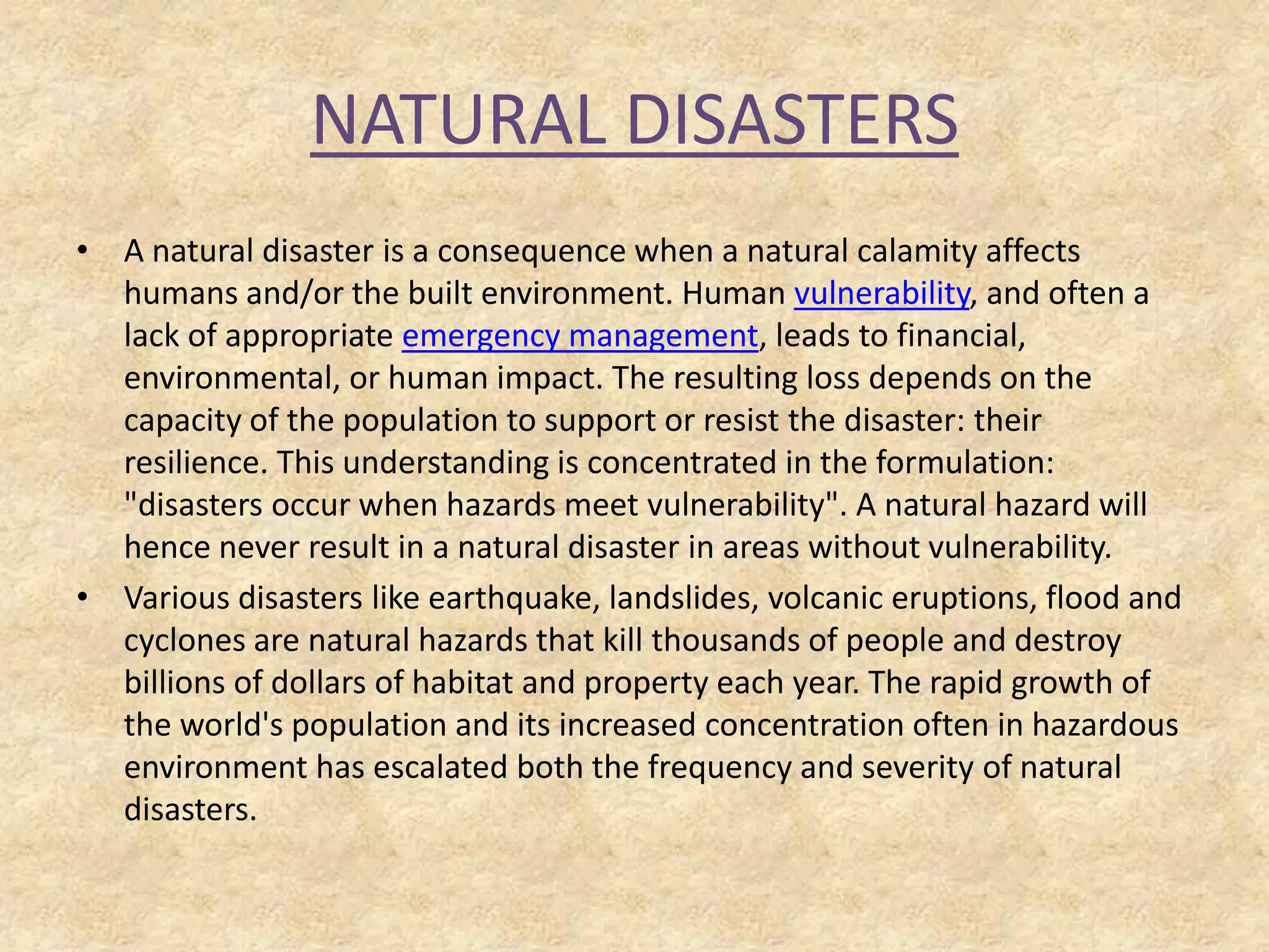 NATURAL DISASTERS
• A natural disaster is a consequence when a natural calamity affects
humans and/or the built environment. Human vulnerability, and often a
lack of appropriate emergency management, leads to financial,
environmental, or human impact. The resulting loss depends on the
capacity of the population to support or resist the disaster: their
resilience. This understanding is concentrated in the formulation:
"disasters occur when hazards meet vulnerability". A natural hazard will
hence never result in a natural disaster in areas without vulnerability.
• Various disasters like earthquake, landslides, volcanic eruptions, flood and
cyclones are natural hazards that kill thousands of people and destroy
billions of dollars of habitat and property each year. The rapid growth of
the world's population and its increased concentration often in hazardous
environment has escalated both the frequency and severity of natural
disasters.

 