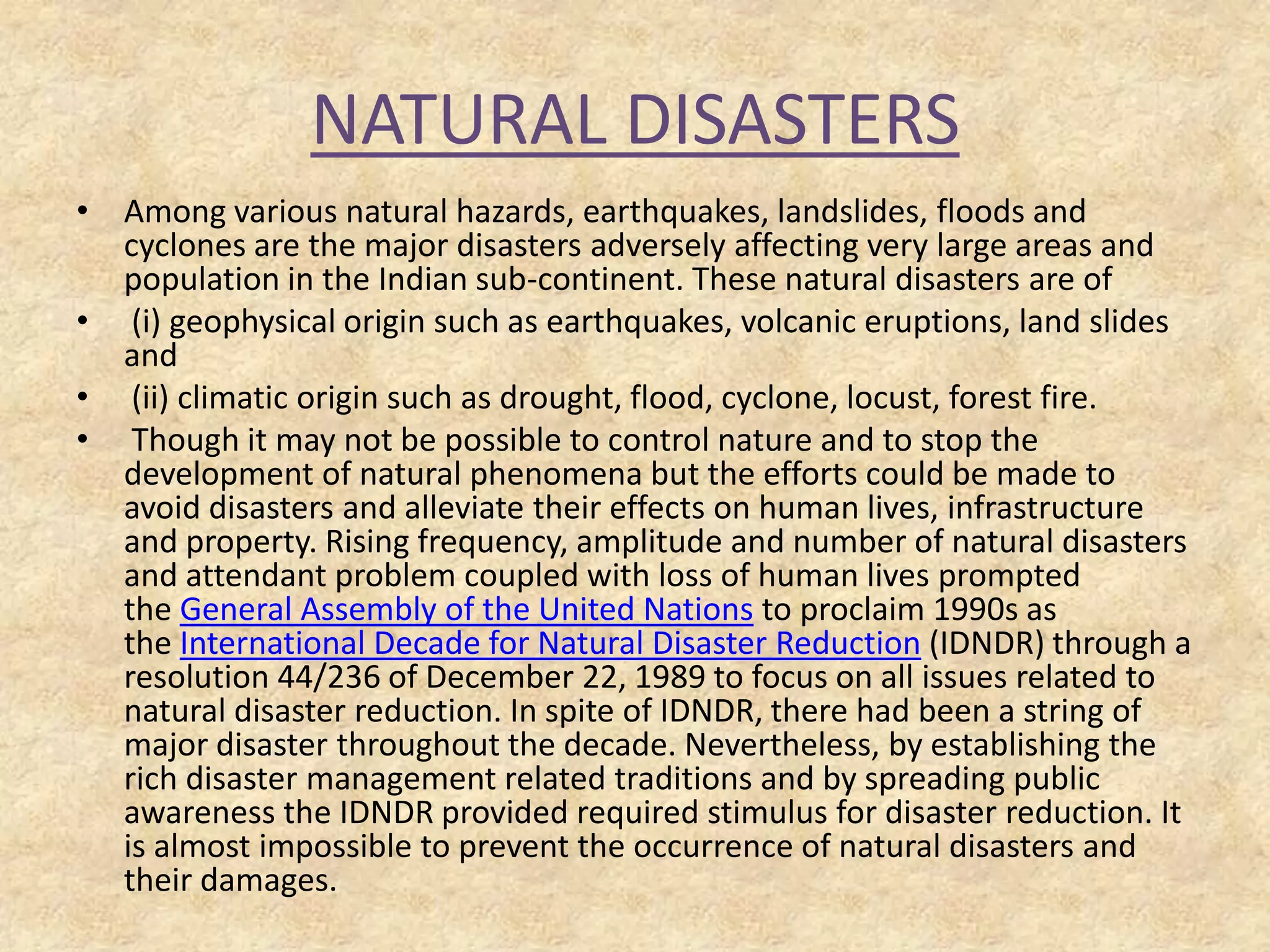 NATURAL DISASTERS
• Among various natural hazards, earthquakes, landslides, floods and
cyclones are the major disasters adversely affecting very large areas and
population in the Indian sub-continent. These natural disasters are of
• (i) geophysical origin such as earthquakes, volcanic eruptions, land slides
and
• (ii) climatic origin such as drought, flood, cyclone, locust, forest fire.
• Though it may not be possible to control nature and to stop the
development of natural phenomena but the efforts could be made to
avoid disasters and alleviate their effects on human lives, infrastructure
and property. Rising frequency, amplitude and number of natural disasters
and attendant problem coupled with loss of human lives prompted
the General Assembly of the United Nations to proclaim 1990s as
the International Decade for Natural Disaster Reduction (IDNDR) through a
resolution 44/236 of December 22, 1989 to focus on all issues related to
natural disaster reduction. In spite of IDNDR, there had been a string of
major disaster throughout the decade. Nevertheless, by establishing the
rich disaster management related traditions and by spreading public
awareness the IDNDR provided required stimulus for disaster reduction. It
is almost impossible to prevent the occurrence of natural disasters and
their damages.

 