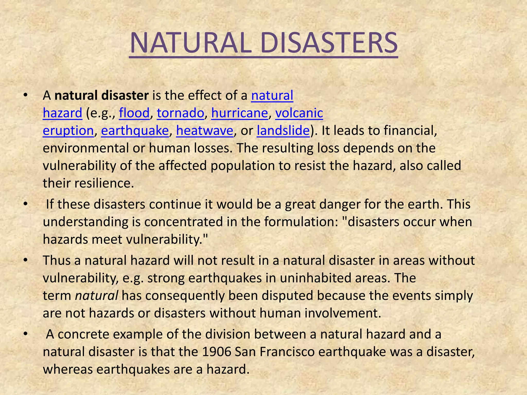 NATURAL DISASTERS
• A natural disaster is the effect of a natural
hazard (e.g., flood, tornado, hurricane, volcanic
eruption, earthquake, heatwave, or landslide). It leads to financial,
environmental or human losses. The resulting loss depends on the
vulnerability of the affected population to resist the hazard, also called
their resilience.
• If these disasters continue it would be a great danger for the earth. This
understanding is concentrated in the formulation: "disasters occur when
hazards meet vulnerability."
• Thus a natural hazard will not result in a natural disaster in areas without
vulnerability, e.g. strong earthquakes in uninhabited areas. The
term natural has consequently been disputed because the events simply
are not hazards or disasters without human involvement.
• A concrete example of the division between a natural hazard and a
natural disaster is that the 1906 San Francisco earthquake was a disaster,
whereas earthquakes are a hazard.

 