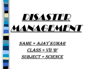 DISASTER
MANAGEMENT
NAME = AJAY KUMAR
CLASS = VII ‘B’
SUBJECT = SCIENCE

 