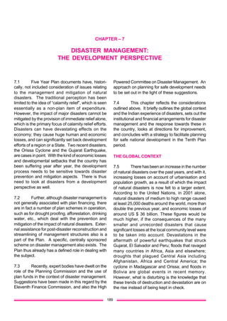 CHAPTER – 7

DISASTER MANAGEMENT:
THE DEVELOPMENT PERSPECTIVE

7.1
Five Year Plan documents have, historically, not included consideration of issues relating
to the management and mitigation of natural
disasters. The traditional perception has been
limited to the idea of “calamity relief”, which is seen
essentially as a non-plan item of expenditure.
However, the impact of major disasters cannot be
mitigated by the provision of immediate relief alone,
which is the primary focus of calamity relief efforts.
Disasters can have devastating effects on the
economy; they cause huge human and economic
losses, and can significantly set back development
efforts of a region or a State. Two recent disasters,
the Orissa Cyclone and the Gujarat Earthquake,
are cases in point. With the kind of economic losses
and developmental setbacks that the country has
been suffering year after year, the development
process needs to be sensitive towards disaster
prevention and mitigation aspects. There is thus
need to look at disasters from a development
perspective as well.
7.2
Further, although disaster management is
not generally associated with plan financing, there
are in fact a number of plan schemes in operation,
such as for drought proofing, afforestation, drinking
water, etc., which deal with the prevention and
mitigation of the impact of natural disasters. External assistance for post-disaster reconstruction and
streamlining of management structures also is a
part of the Plan. A specific, centrally sponsored
scheme on disaster management also exists. The
Plan thus already has a defined role in dealing with
the subject.
7.3
Recently, expert bodies have dwelt on the
role of the Planning Commission and the use of
plan funds in the context of disaster management.
Suggestions have been made in this regard by the
Eleventh Finance Commission, and also the High
189

Powered Committee on Disaster Management. An
approach on planning for safe development needs
to be set out in the light of these suggestions.
7.4
This chapter reflects the considerations
outlined above. It briefly outlines the global context
and the Indian experience of disasters, sets out the
institutional and financial arrangements for disaster
management and the response towards these in
the country, looks at directions for improvement,
and concludes with a strategy to facilitate planning
for safe national development in the Tenth Plan
period.
THE GLOBAL CONTEXT
7.5
There has been an increase in the number
of natural disasters over the past years, and with it,
increasing losses on account of urbanisation and
population growth, as a result of which the impact
of natural disasters is now felt to a larger extent.
According to the United Nations, in 2001 alone,
natural disasters of medium to high range caused
at least 25,000 deaths around the world, more than
double the previous year, and economic losses of
around US $ 36 billion. These figures would be
much higher, if the consequences of the many
smaller and unrecorded disasters that cause
significant losses at the local community level were
to be taken into account. Devastations in the
aftermath of powerful earthquakes that struck
Gujarat, El Salvador and Peru; floods that ravaged
many countries in Africa, Asia and elsewhere;
droughts that plagued Central Asia including
Afghanistan, Africa and Central America; the
cyclone in Madagascar and Orissa; and floods in
Bolivia are global events in recent memory.
However, what is disturbing is the knowledge that
these trends of destruction and devastation are on
the rise instead of being kept in check.

 