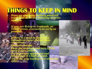 THINGS TO KEEP IN MIND











Have an available battery powered
transistor radio for listening to news
updates
If you are living in lowlands, or
risked areas, evacuate as early as
possible.
If there is a need to move to an
evacuation center, follow these
reminders:
Evacuate calmly.
Close the windows and turn off the
main power switch.
Put important appliances and
belongings in a high ground.
Avoid the way leading to or along the
river.

 