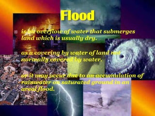Flood






is an overflow of water that submerges
land which is usually dry.
as a covering by water of land not
normally covered by water.
or it may occur due to an accumulation of
rainwater on saturated ground in an
areal flood.

 