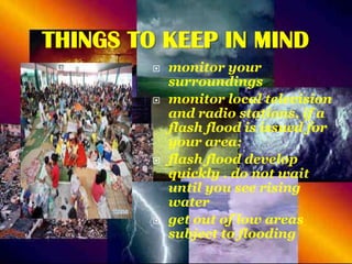 THINGS TO KEEP IN MIND








monitor your
surroundings
monitor local television
and radio stations, if a
flash flood is issued for
your area;
flash flood develop
quickly . do not wait
until you see rising
water
get out of low areas
subject to flooding

 