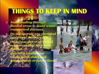 THINGS TO KEEP IN MIND








Avoid wading through
flooded areas to avoid watertransmitted diseases.
Do not operate any electrical
equipment during a flood.
Do not use gas or electrical
appliances that have been
flooded.
watch for washed out
roads, earth slides and
downed trees or power lines.

 