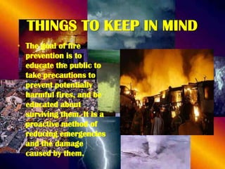 THINGS TO KEEP IN MIND
• The goal of fire
prevention is to
educate the public to
take precautions to
prevent potentially
harmful fires, and be
educated about
surviving them. It is a
proactive method of
reducing emergencies
and the damage
caused by them.

 
