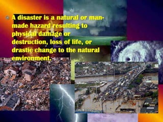 

A disaster is a natural or manmade hazard resulting to
physical damage or
destruction, loss of life, or
drastic change to the natural
environment.

 