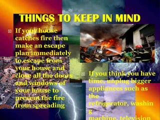 THINGS TO KEEP IN MIND


If your house
catches fire then
make an escape
plan immediately
to escape from
your house and
close all the doors
and windows of
your house to
prevent the fire
from spreading



If you think you have
time, unplug bigger
appliances such as
the
refrigerator, washin
g

 