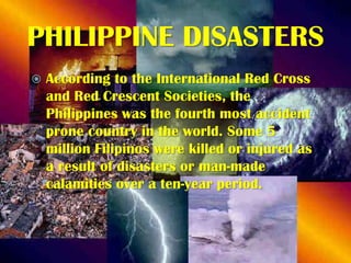 PHILIPPINE DISASTERS


According to the International Red Cross
and Red Crescent Societies, the
Philippines was the fourth most accident
prone country in the world. Some 5
million Filipinos were killed or injured as
a result of disasters or man-made
calamities over a ten-year period.

 