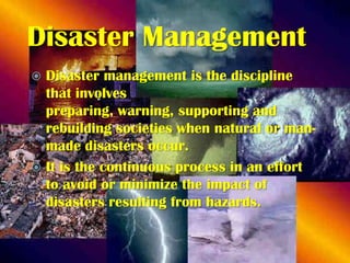 Disaster Management
Disaster management is the discipline
that involves
preparing, warning, supporting and
rebuilding societies when natural or manmade disasters occur.
 It is the continuous process in an effort
to avoid or minimize the impact of
disasters resulting from hazards.


 