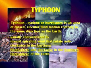 TYPHOON


Typhoon , cyclone or hurricanes is an area
of closed, circular fluid motion rotating in
the same direction as the Earth.

 usually characterized by
inward spiraling wind that rotate anticlockwise in the Northern
Hemisphere and clockwise in the Southern
Hemisphere of the Earth

 