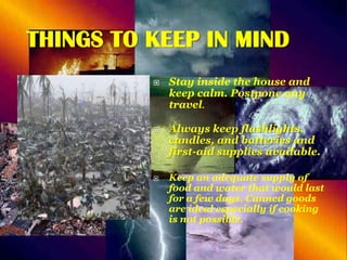 THINGS TO KEEP IN MIND






Stay inside the house and
keep calm. Postpone any
travel.
Always keep flashlights,
candles, and batteries and
first-aid supplies available.
Keep an adequate supply of
food and water that would last
for a few days. Canned goods
are ideal especially if cooking
is not possible.

 