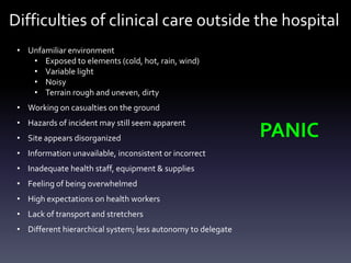Difficulties of clinical care outside the hospital
• Unfamiliar environment
• Exposed to elements (cold, hot, rain, wind)
• Variable light
• Noisy
• Terrain rough and uneven, dirty
• Working on casualties on the ground
• Hazards of incident may still seem apparent

• Site appears disorganized
• Information unavailable, inconsistent or incorrect
• Inadequate health staff, equipment & supplies
• Feeling of being overwhelmed

• High expectations on health workers
• Lack of transport and stretchers
• Different hierarchical system; less autonomy to delegate

PANIC

 