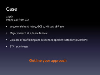 Case
2245h
Phone Call from SJA
• 20 y/o male head injury, GCS 3, HR 120, sBP 100
• Major incident at a dance festival
• Collapse of scaffolding and suspended speaker system into Mosh Pit
• ETA- 15 minutes

Outline your approach

 