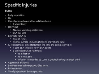 Specific Injuries
Burns
• Early intubation
• O2
• Identify circumferential torso & limb burns
• Escharotomy
• OGT/NGT
• Nausea, vomiting, distension
• BSA % >20%
• Estimate TBSA %
• Rule of Nines
• Palmar surface (including fingers) of pt’s hand (1%)
• IV replacement- time starts from the time the burn occurred !!!
• > 10% BSA children; >15% BSA adults
• 2-4ml/kg/TBSA % Hartmans
• ½ in first 8h
• ½ in next 16h
• Infusion rate guided by U/O ( 0.5ml/kg/h adult; 1ml/kg/h child
• Aggressive analgesia
• Sterile soaked saline gauzes/ Glad wrap
• Escharotomy
• Timely input from Burns specialist

 