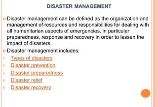 DISASTER MANAGEMENT
 Disaster

management can be defined as the organization and
management of resources and responsibilities for dealing with
all humanitarian aspects of emergencies, in particular
preparedness, response and recovery in order to lessen the
impact of disasters.
 Disaster management includes:
1. Types of disasters
2. Disaster prevention
3. Disaster preparedness
4. Disaster relief
5. Disaster recovery

 