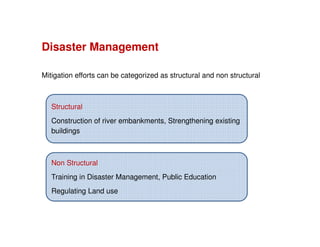 Mitigation efforts can be categorized as structural and non structural
Disaster Management
Non Structural
Training in Disaster Management, Public Education
Regulating Land use
Structural
Construction of river embankments, Strengthening existing
buildings
 