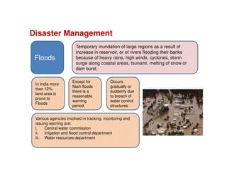 Disaster Management
Floods
Temporary inundation of large regions as a result of
increase in reservoir, or of rivers flooding their banks
because of heavy rains, high winds, cyclones, storm
surge along coastal areas, tsunami, melting of snow or
dam burst.
In India more
than 12%
land area is
prone to
Floods
Various agencies involved in tracking, monitoring and
issuing warning are:
i. Central water commission
ii. Irrigation and flood control department
iii. Water resources department
Except for
flash floods
there is a
reasonable
warning
period.
Occurs
gradually or
suddenly due
to breach of
water control
structures
 