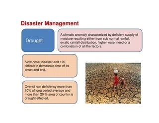 Disaster Management
Slow onset disaster and it is
difficult to demarcate time of its
onset and end.
Overall rain deficiency more than
10% of long period average and
more than 20 % area of country is
draught effected.
Drought
A climatic anomaly characterized by deficient supply of
moisture resulting either from sub normal rainfall,
erratic rainfall distribution, higher water need or a
combination of all the factors.
 