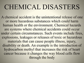 CHEMICAL DISASTERS
A chemical accident is the unintentional release of one
or more hazardous substances which could harm
human health or the environment. Chemical hazards
are systems where chemical accidents could occur
under certain circumstances. Such events include fires,
explosions, leakages or releases of toxic or hazardous
materials that can cause people illness, injury,
disability or death. An example is the introduction of
hydrocarbon methyl that increases the risk of heart
cancer because it changes the way blood cells flow
through the body
 